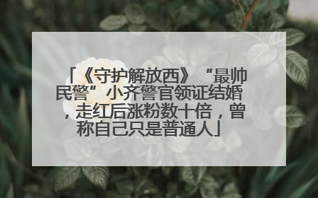 《守护解放西》“最帅民警”小齐警官领证结婚，走红后涨粉数十倍，曾称自己只是普通人