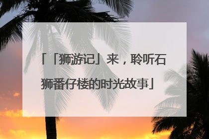 「狮游记」来，聆听石狮番仔楼的时光故事