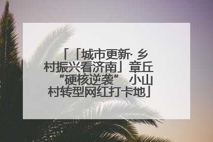 「城市更新· 乡村振兴看济南」章丘“硬核逆袭” 小山村转型网红打卡地