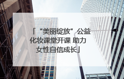 “美丽绽放”公益化妆课堂开课 助力女性自信成长