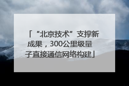 “北京技术”支撑新成果，300公里级量子直接通信网络构建