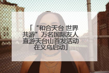 “和合天台 世界共游”万名国际友人直游天台山首发活动在义乌启动