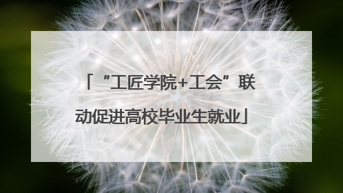 “工匠学院+工会”联动促进高校毕业生就业