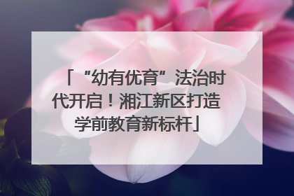 “幼有优育”法治时代开启！湘江新区打造学前教育新标杆