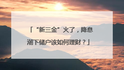 “新三金”火了，降息潮下储户该如何理财？