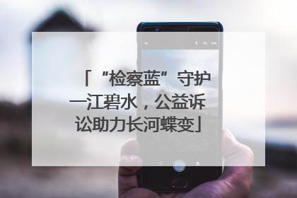 “检察蓝”守护一江碧水，公益诉讼助力长河蝶变