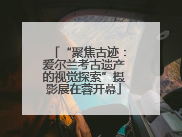 “聚焦古迹：爱尔兰考古遗产的视觉探索”摄影展在蓉开幕