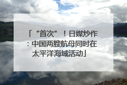 “首次”！日媒炒作：中国两艘航母同时在太平洋海域活动