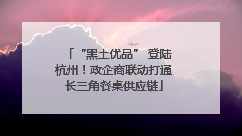 “黑土优品” 登陆杭州！政企商联动打通长三角餐桌供应链