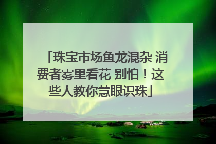 珠宝市场鱼龙混杂 消费者雾里看花 别怕！这些人教你慧眼识珠