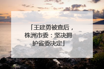 王建勇被查后，株洲市委：坚决拥护省委决定