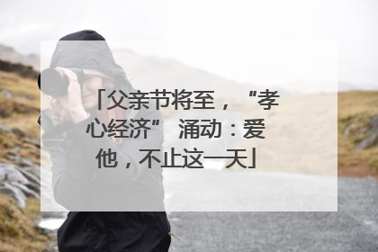 父亲节将至，“孝心经济” 涌动：爱他，不止这一天
