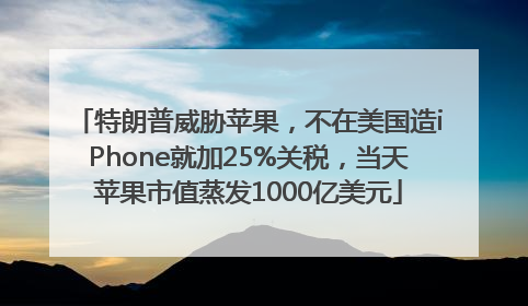 特朗普威胁苹果，不在美国造iPhone就加25%关税，当天苹果市值蒸发1000亿美元