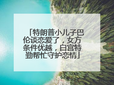 特朗普小儿子巴伦谈恋爱了，女方条件优越，白宫特勤帮忙守护恋情