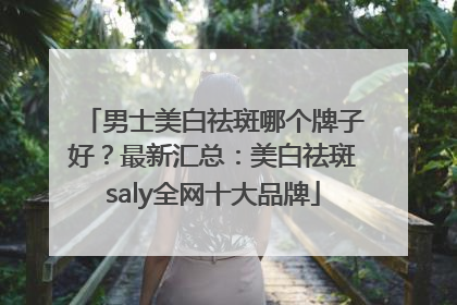 男士美白祛斑哪个牌子好？最新汇总：美白祛斑saly全网十大品牌