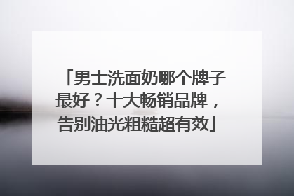 男士洗面奶哪个牌子最好？十大畅销品牌，告别油光粗糙超有效