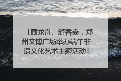 画龙舟、缝香囊，郑州文博广场举办端午非遗文化艺术主题活动