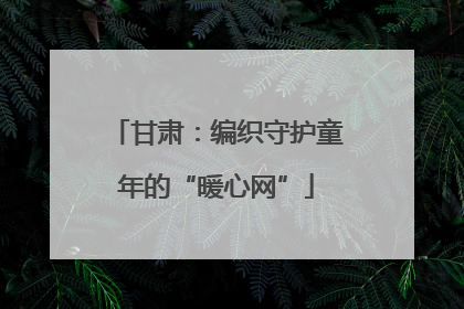 甘肃：编织守护童年的“暖心网”