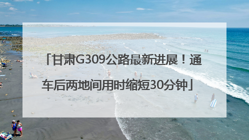 甘肃G309公路最新进展！通车后两地间用时缩短30分钟