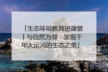 生态环境教育进课堂丨与自然为邻：发现千年大运河的生态之美