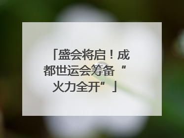 盛会将启！成都世运会筹备“火力全开”