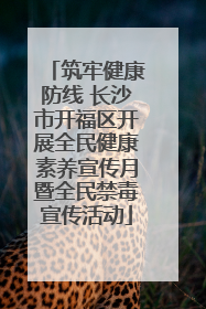 筑牢健康防线 长沙市开福区开展全民健康素养宣传月暨全民禁毒宣传活动