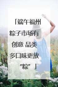 端午福州粽子市场有创意 品类多口味更放“粽”
