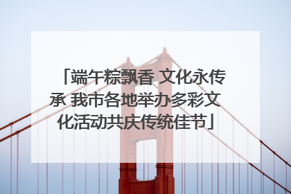 端午粽飘香 文化永传承 我市各地举办多彩文化活动共庆传统佳节
