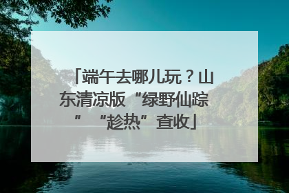 端午去哪儿玩？山东清凉版“绿野仙踪”“趁热”查收