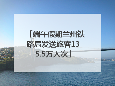 端午假期兰州铁路局发送旅客135.5万人次