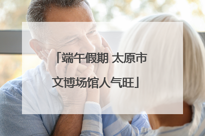 端午假期 太原市文博场馆人气旺