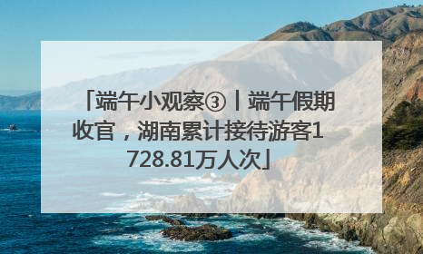 端午小观察③丨端午假期收官，湖南累计接待游客1728.81万人次