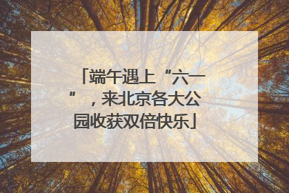 端午遇上“六一”，来北京各大公园收获双倍快乐