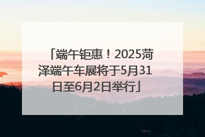 端午钜惠！2025菏泽端午车展将于5月31日至6月2日举行
