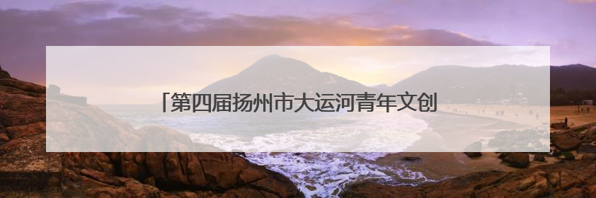 第四届扬州市大运河青年文创产业人才合作大会顺利举办
