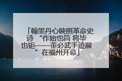 翰墨丹心映照革命史诗 “作始也简 将毕也钜——董必武手迹展”在福州开幕