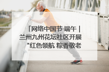 网络中国节·端午｜兰州九州花坛社区开展“红色领航 粽香敬老”端午主题活动