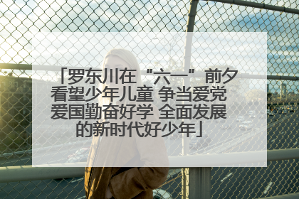 罗东川在“六一”前夕看望少年儿童 争当爱党爱国勤奋好学 全面发展的新时代好少年