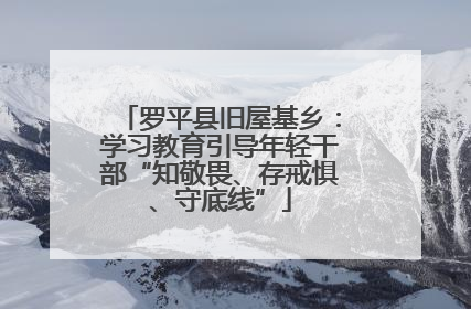 罗平县旧屋基乡：学习教育引导年轻干部“知敬畏、存戒惧、守底线”