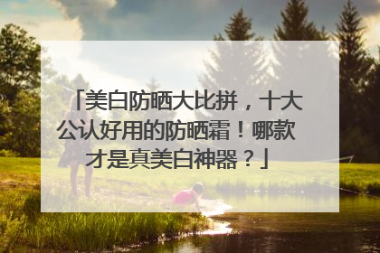 美白防晒大比拼，十大公认好用的防晒霜！哪款才是真美白神器？