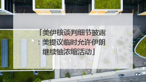 美伊核谈判细节披露：美提议临时允许伊朗继续铀浓缩活动