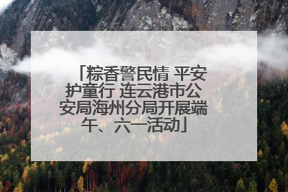 粽香警民情 平安护童行 连云港市公安局海州分局开展端午、六一活动