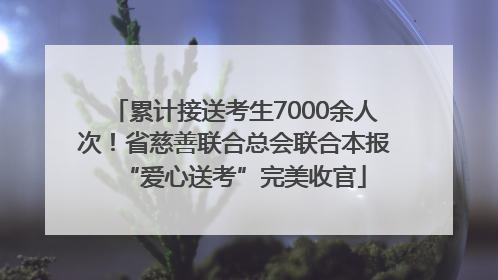 累计接送考生7000余人次！省慈善联合总会联合本报“爱心送考”完美收官