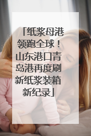 纸浆母港领跑全球！山东港口青岛港再度刷新纸浆装箱新纪录