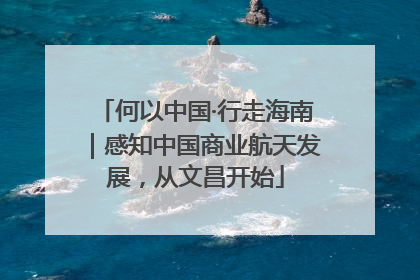 何以中国·行走海南｜感知中国商业航天发展，从文昌开始