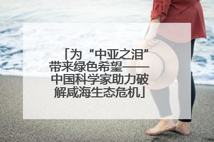 为“中亚之泪”带来绿色希望——中国科学家助力破解咸海生态危机
