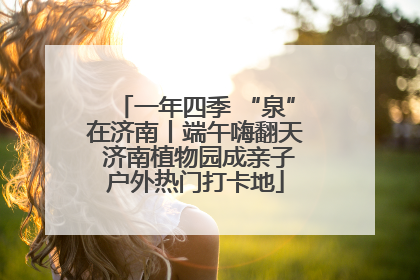 一年四季 “泉”在济南丨端午嗨翻天 济南植物园成亲子户外热门打卡地