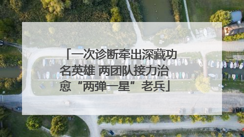 一次诊断牵出深藏功名英雄 两团队接力治愈“两弹一星”老兵