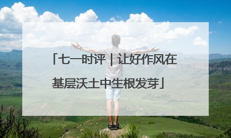 七一时评｜让好作风在基层沃土中生根发芽