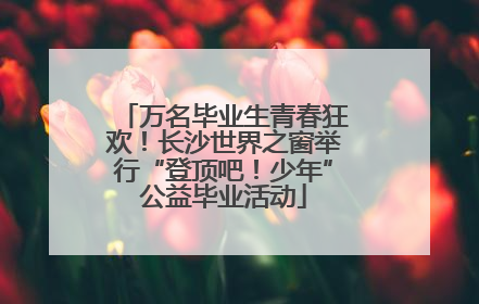 万名毕业生青春狂欢！长沙世界之窗举行“登顶吧！少年”公益毕业活动
